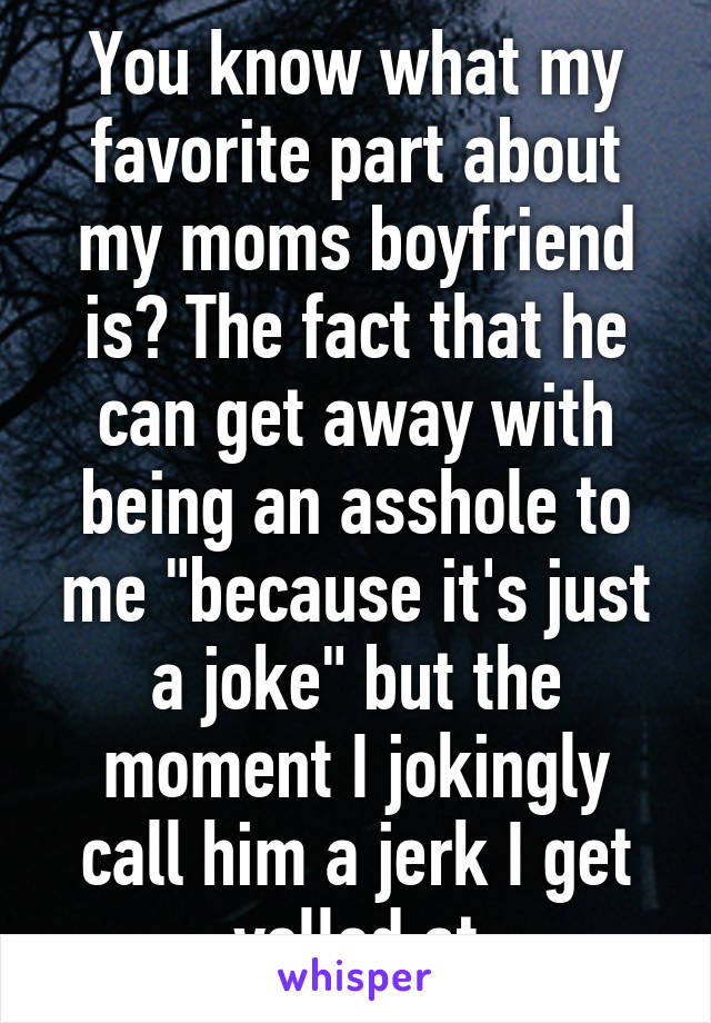 You know what my favorite part about my moms boyfriend is? The fact that he can get away with being an asshole to me "because it's just a joke" but the moment I jokingly call him a jerk I get yelled at