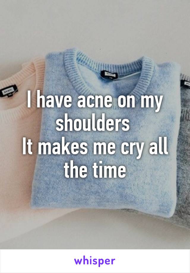 I have acne on my shoulders 
It makes me cry all the time