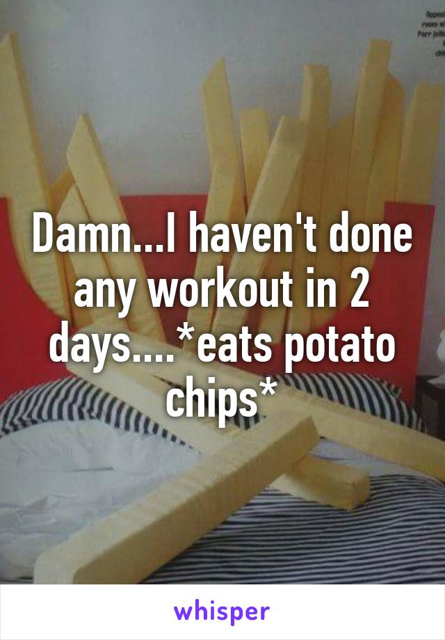 Damn...I haven't done any workout in 2 days....*eats potato chips*