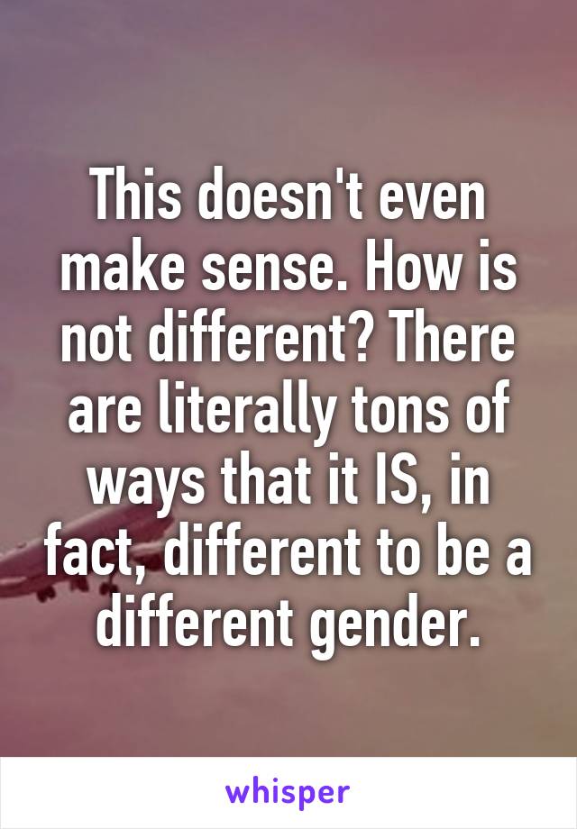 This doesn't even make sense. How is not different? There are literally tons of ways that it IS, in fact, different to be a different gender.