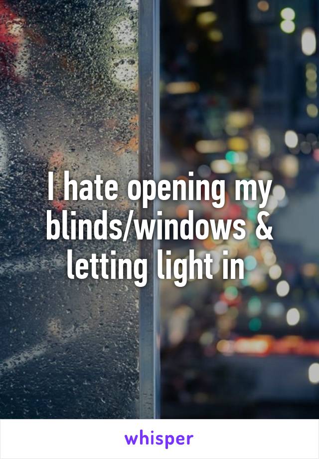 I hate opening my blinds/windows & letting light in 