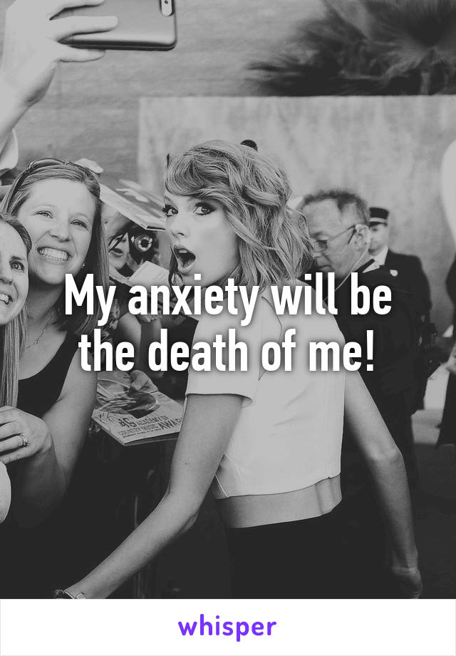 My anxiety will be the death of me!