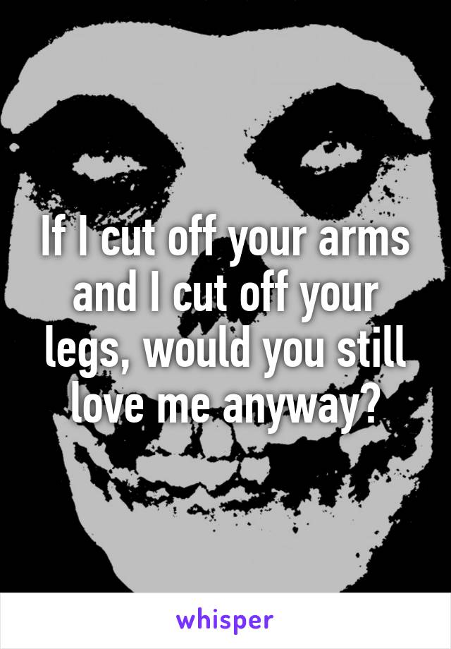 If I cut off your arms and I cut off your legs, would you still love me anyway?