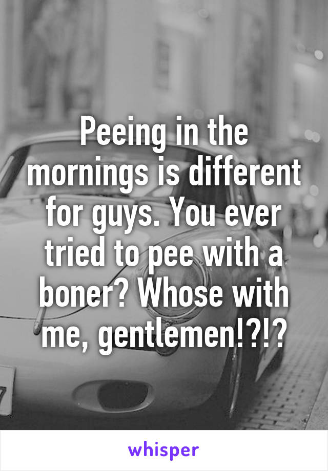 Peeing in the mornings is different for guys. You ever tried to pee with a boner? Whose with me, gentlemen!?!?