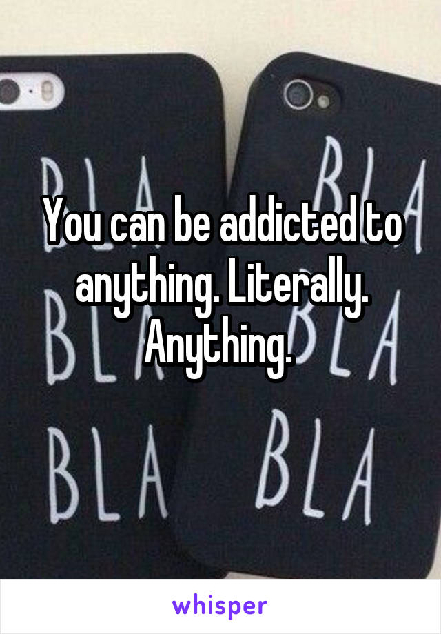 You can be addicted to anything. Literally. Anything. 
