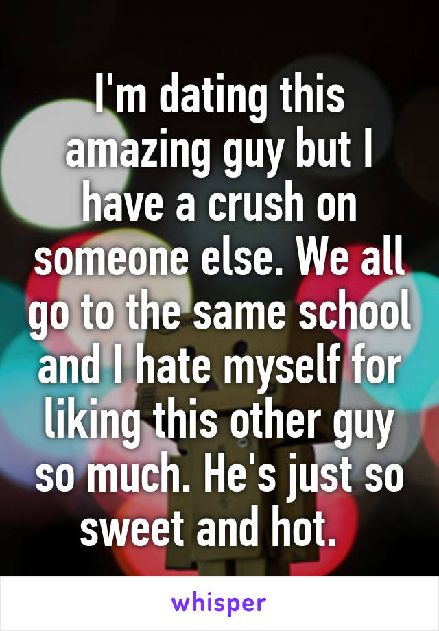 I'm dating this amazing guy but I have a crush on someone else. We all go to the same school and I hate myself for liking this other guy so much. He's just so sweet and hot.  