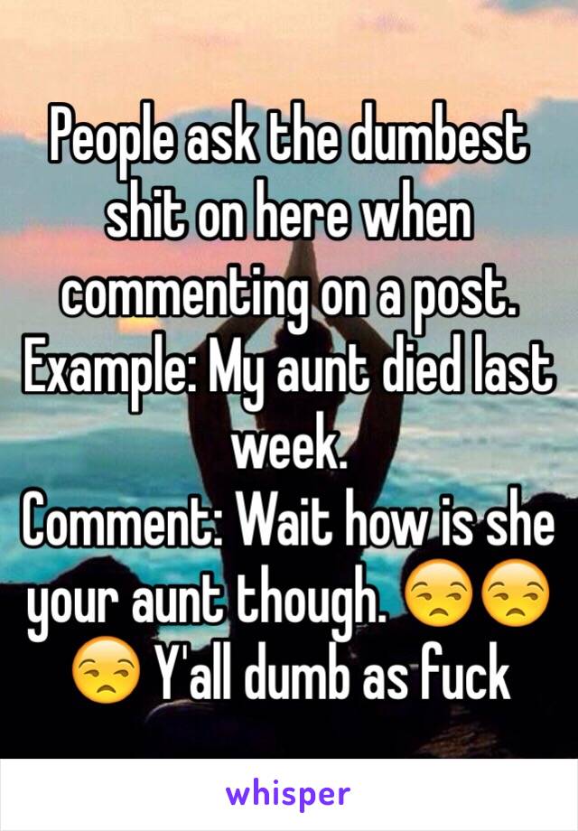 People ask the dumbest shit on here when commenting on a post. Example: My aunt died last week. 
Comment: Wait how is she your aunt though. 😒😒😒 Y'all dumb as fuck 