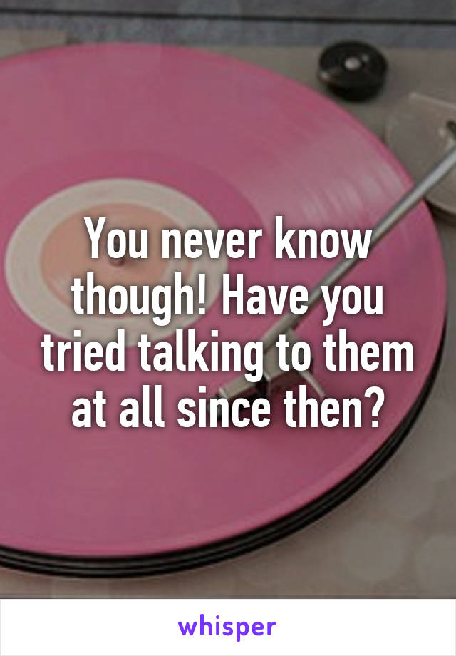 You never know though! Have you tried talking to them at all since then?