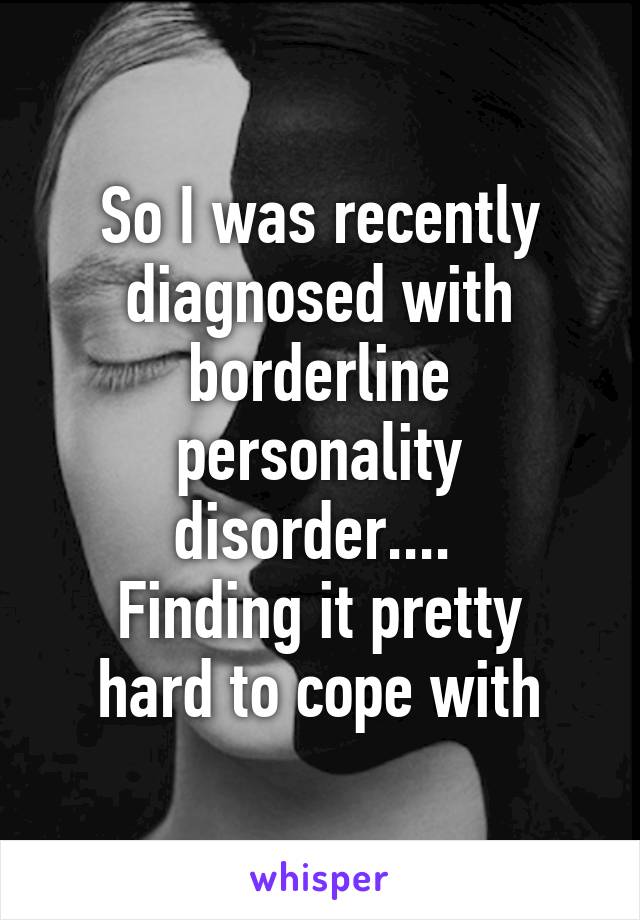 So I was recently diagnosed with borderline personality disorder.... 
Finding it pretty hard to cope with