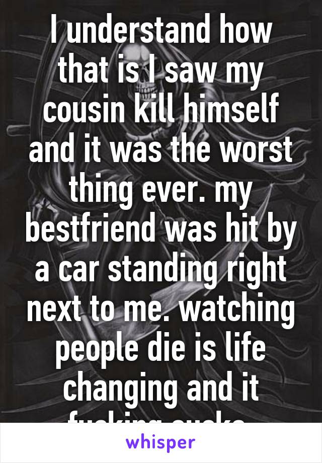 I understand how that is I saw my cousin kill himself and it was the worst thing ever. my bestfriend was hit by a car standing right next to me. watching people die is life changing and it fucking sucks 