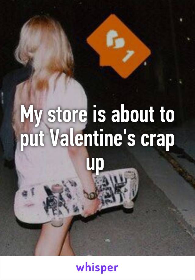 My store is about to put Valentine's crap up 