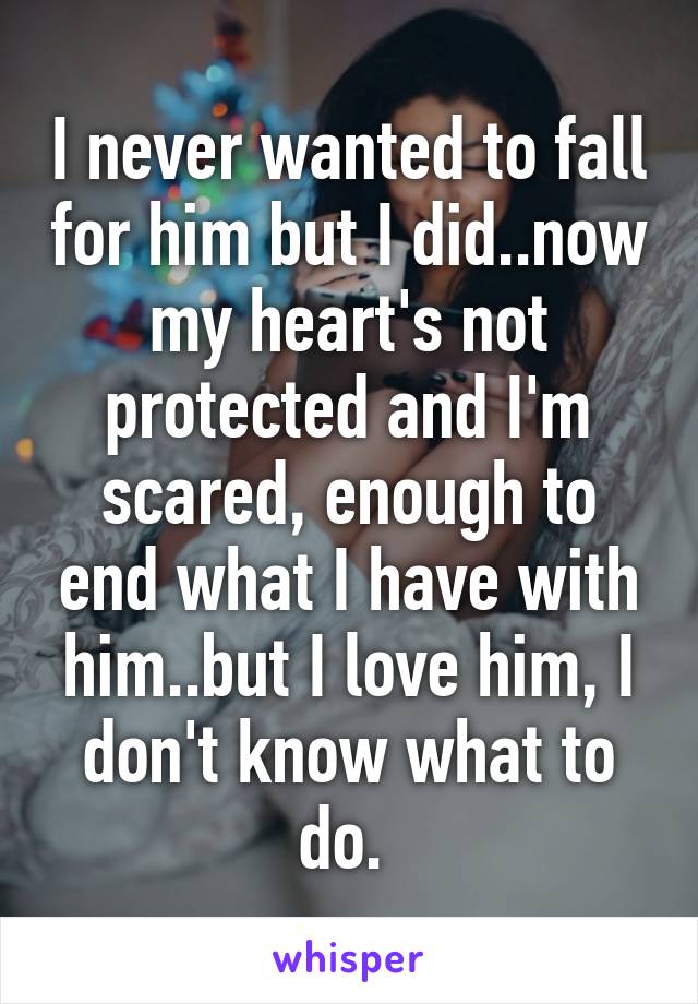 I never wanted to fall for him but I did..now my heart's not protected and I'm scared, enough to end what I have with him..but I love him, I don't know what to do. 