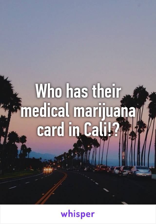 Who has their medical marijuana card in Cali!?