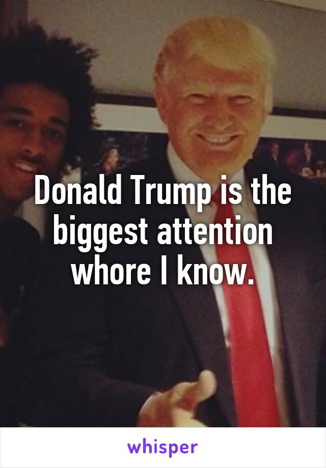 Donald Trump is the biggest attention whore I know.