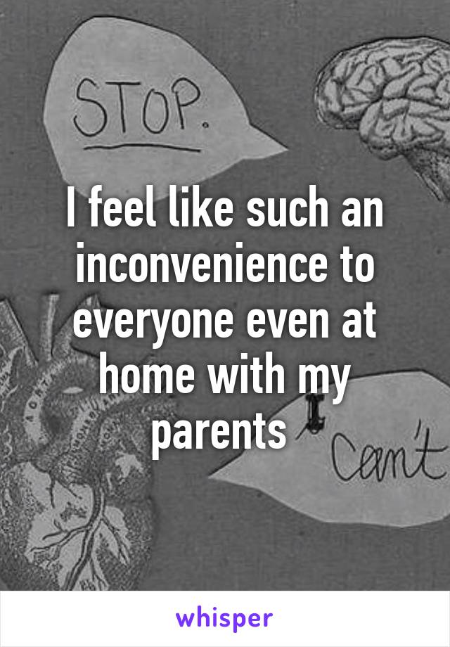 I feel like such an inconvenience to everyone even at home with my parents 