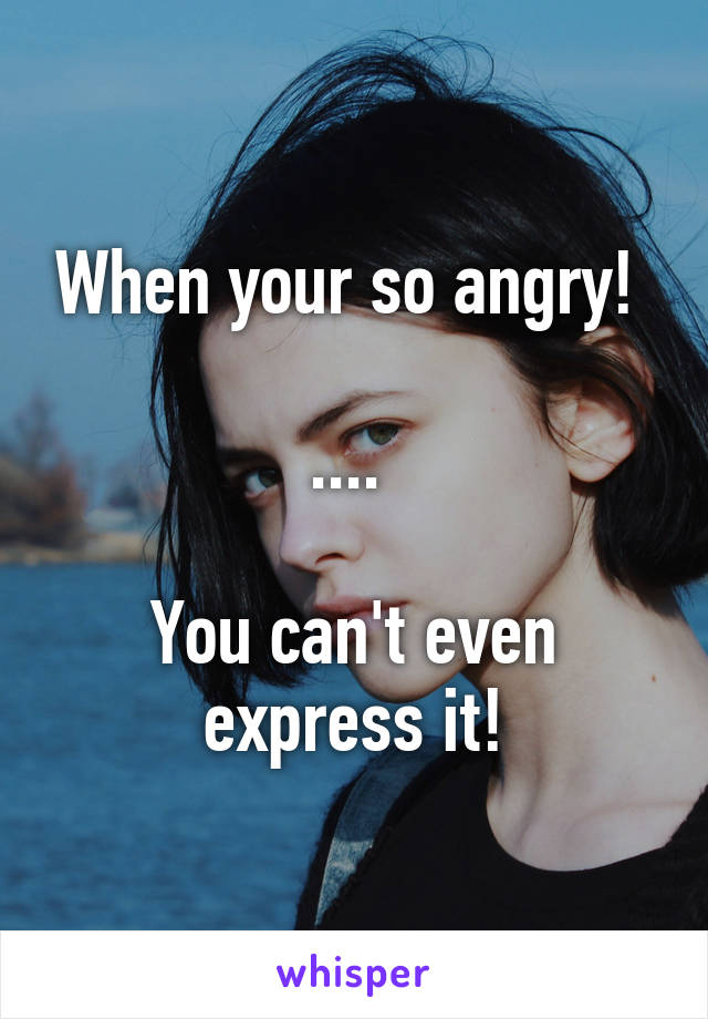 When your so angry! 

.... 

You can't even express it!