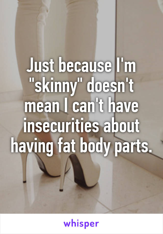 Just because I'm "skinny" doesn't mean I can't have insecurities about having fat body parts. 