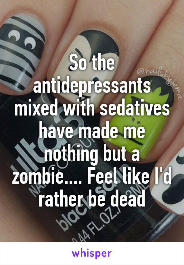 So the antidepressants mixed with sedatives have made me nothing but a zombie.... Feel like I'd rather be dead