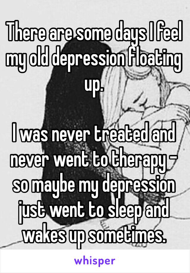 There are some days I feel my old depression floating up.

I was never treated and never went to therapy - so maybe my depression just went to sleep and wakes up sometimes.