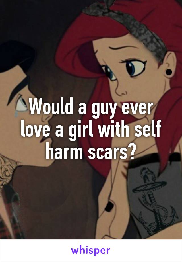 Would a guy ever love a girl with self harm scars?