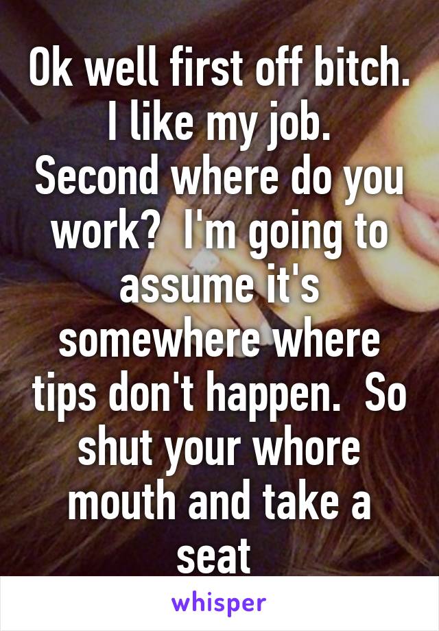 Ok well first off bitch.  I like my job.  Second where do you work?  I'm going to assume it's somewhere where tips don't happen.  So shut your whore mouth and take a seat 