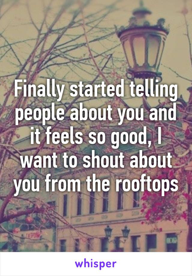 Finally started telling people about you and it feels so good, I want to shout about you from the rooftops