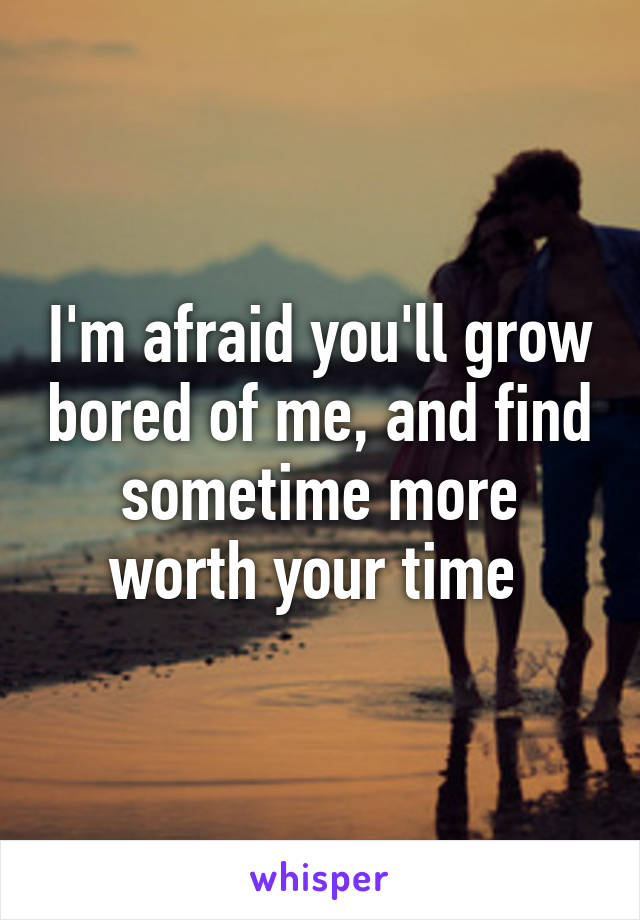 I'm afraid you'll grow bored of me, and find sometime more worth your time 