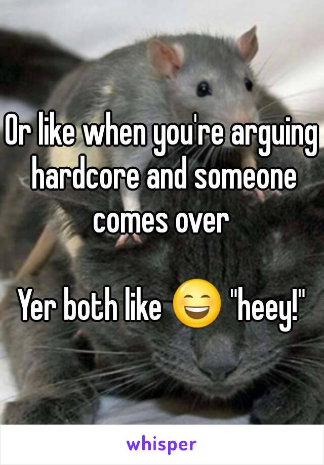 Or like when you're arguing hardcore and someone comes over 

Yer both like 😄 "heey!"