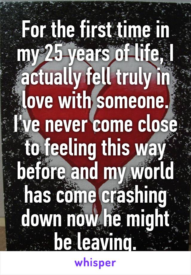 For the first time in my 25 years of life, I actually fell truly in love with someone. I've never come close to feeling this way before and my world has come crashing down now he might be leaving.