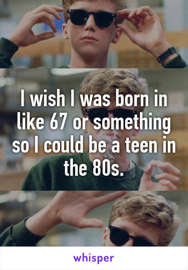 I wish I was born in like 67 or something so I could be a teen in the 80s.