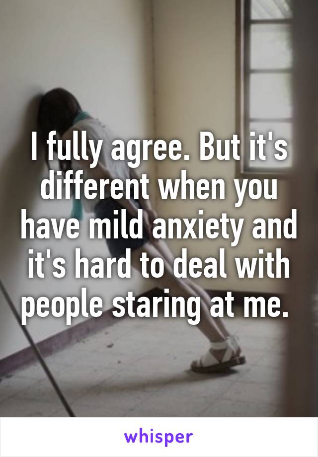 I fully agree. But it's different when you have mild anxiety and it's hard to deal with people staring at me. 