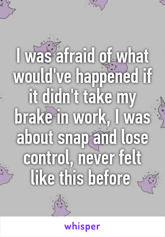 I was afraid of what would've happened if it didn't take my brake in work, I was about snap and lose control, never felt like this before 