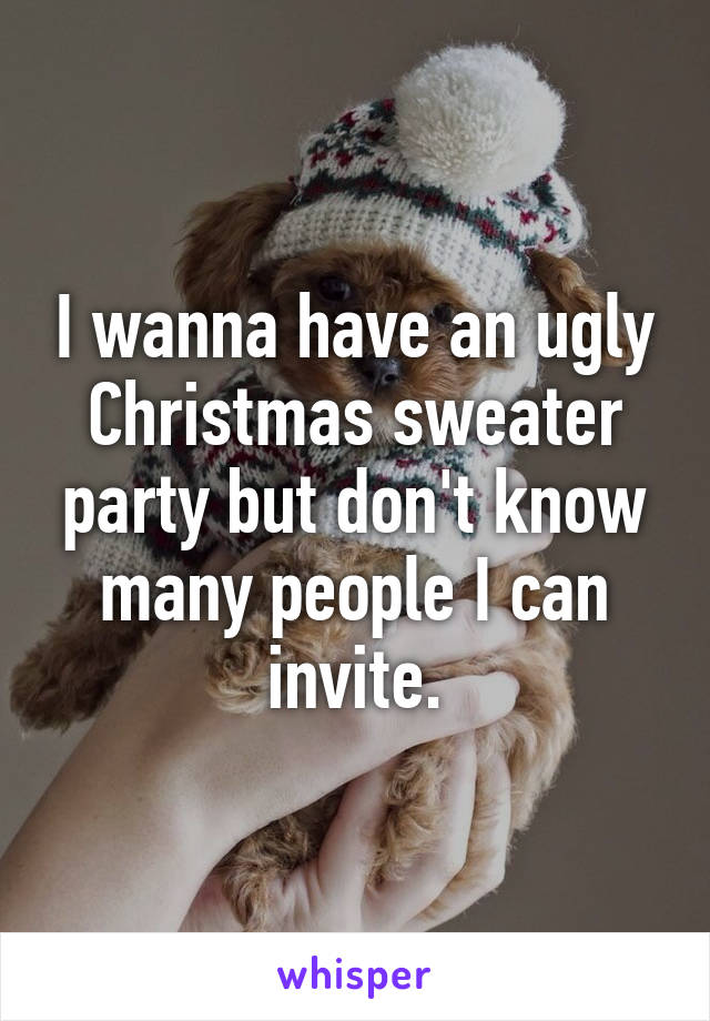 I wanna have an ugly Christmas sweater party but don't know many people I can invite.