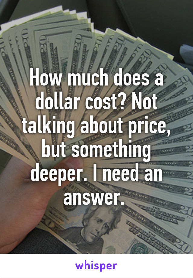 How much does a dollar cost? Not talking about price, but something deeper. I need an answer. 