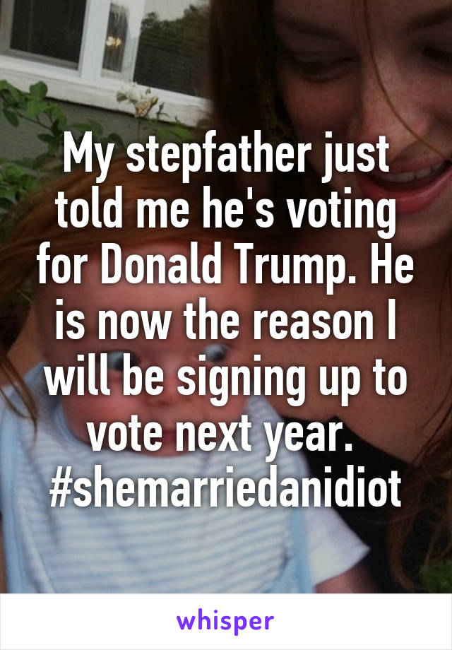 My stepfather just told me he's voting for Donald Trump. He is now the reason I will be signing up to vote next year. 
#shemarriedanidiot