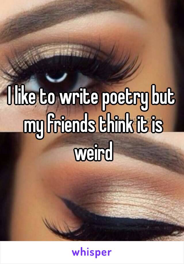 I like to write poetry but my friends think it is weird