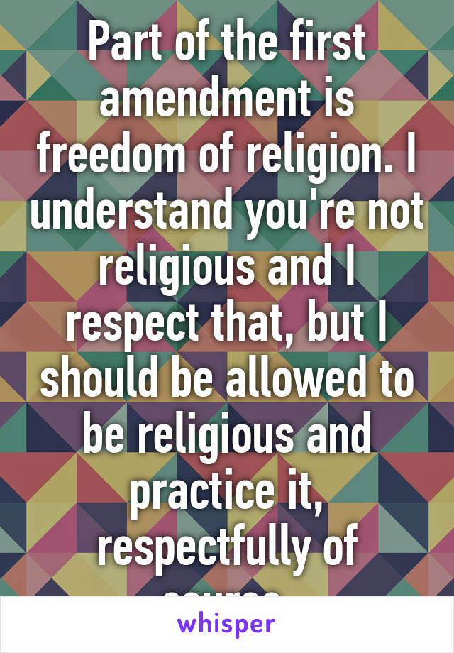 Part of the first amendment is freedom of religion. I understand you're not religious and I respect that, but I should be allowed to be religious and practice it, respectfully of course.