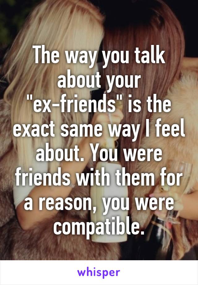 The way you talk about your "ex-friends" is the exact same way I feel about. You were friends with them for a reason, you were compatible.