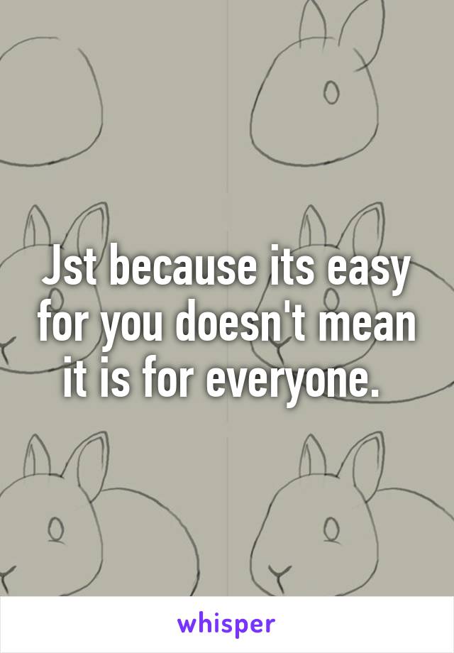 Jst because its easy for you doesn't mean it is for everyone. 