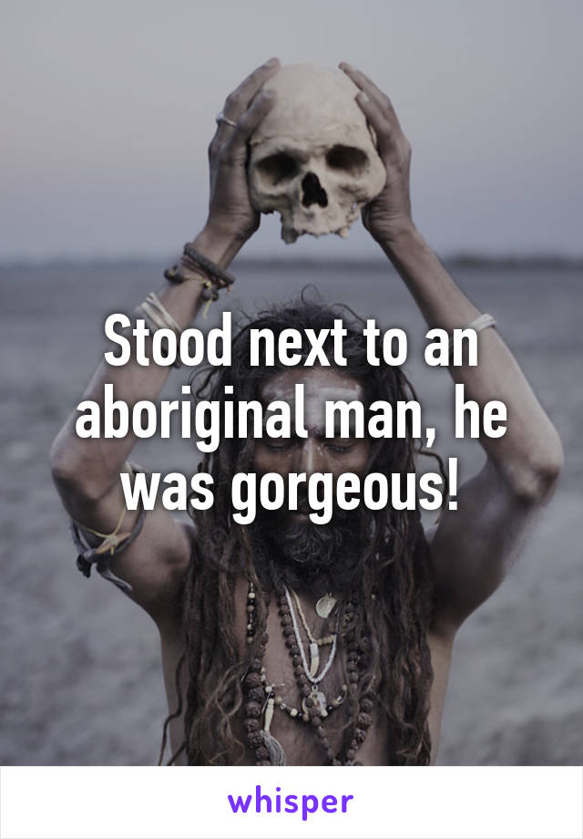 Stood next to an aboriginal man, he was gorgeous!