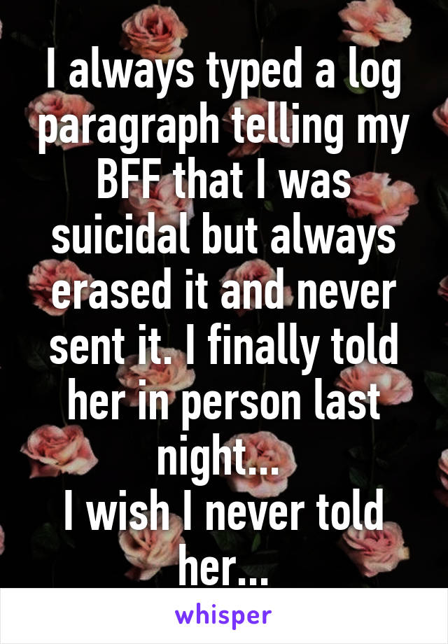 I always typed a log paragraph telling my BFF that I was suicidal but always erased it and never sent it. I finally told her in person last night... 
I wish I never told her...