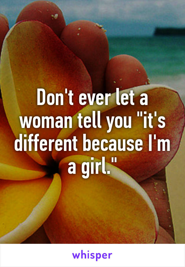 Don't ever let a woman tell you "it's different because I'm a girl."