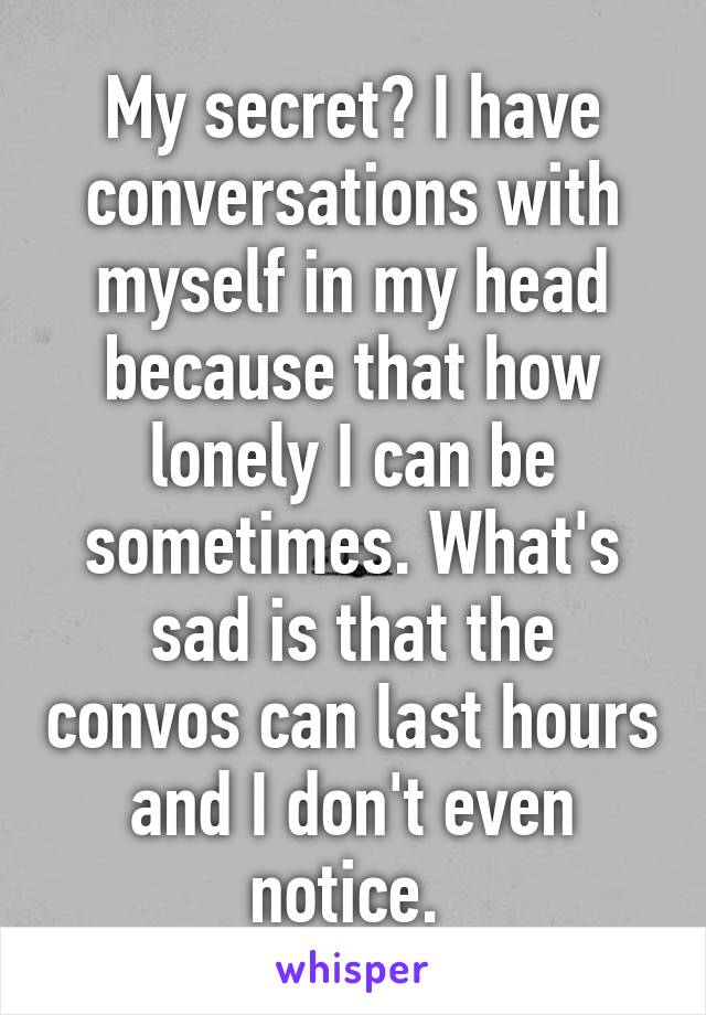 My secret? I have conversations with myself in my head because that how lonely I can be sometimes. What's sad is that the convos can last hours and I don't even notice. 