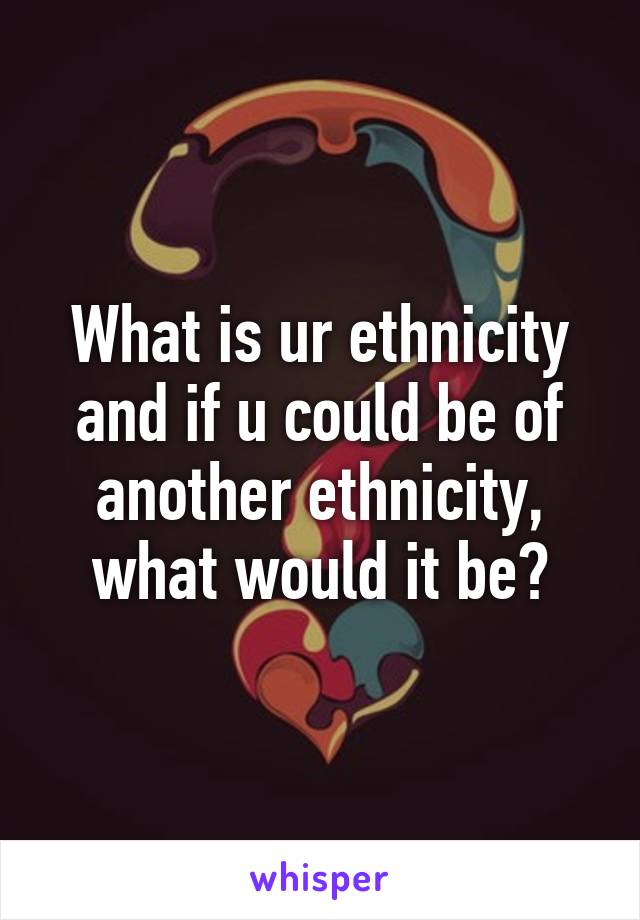 What is ur ethnicity and if u could be of another ethnicity, what would it be?