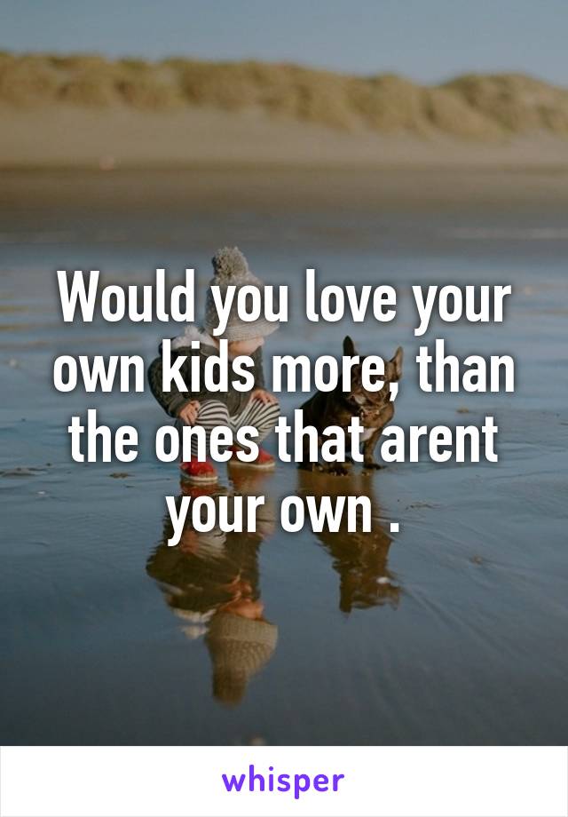 Would you love your own kids more, than the ones that arent your own .