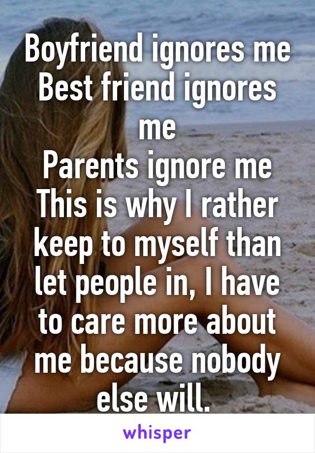 Boyfriend ignores me
Best friend ignores me
Parents ignore me
This is why I rather keep to myself than let people in, I have to care more about me because nobody else will. 