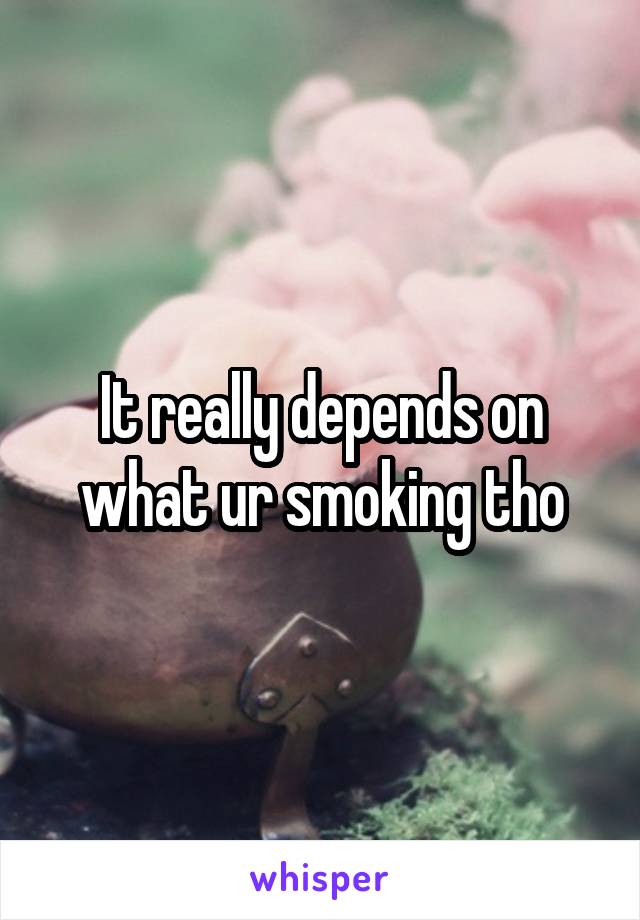 It really depends on what ur smoking tho