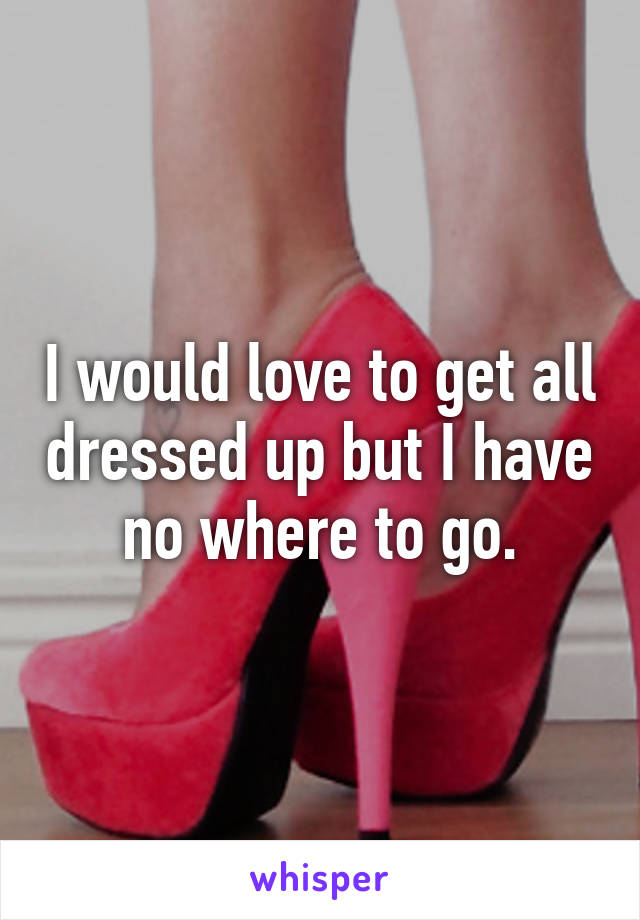 I would love to get all dressed up but I have no where to go.