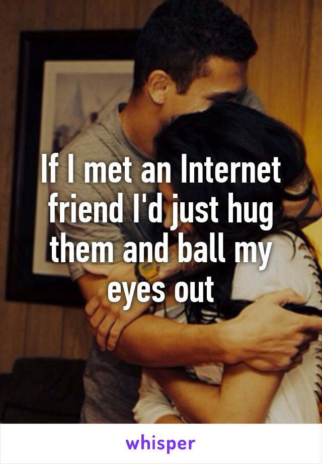 If I met an Internet friend I'd just hug them and ball my eyes out