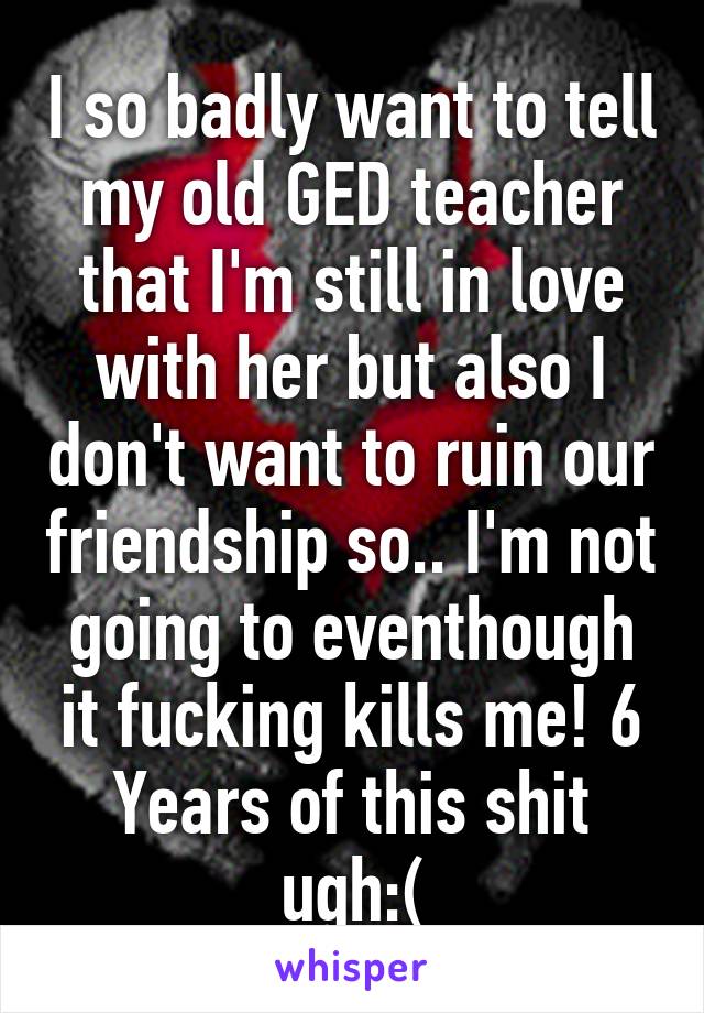 I so badly want to tell my old GED teacher that I'm still in love with her but also I don't want to ruin our friendship so.. I'm not going to eventhough it fucking kills me! 6 Years of this shit ugh:(